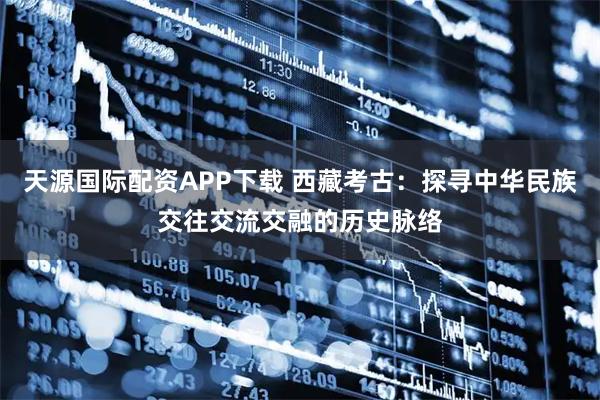 天源国际配资APP下载 西藏考古：探寻中华民族交往交流交融的历史脉络