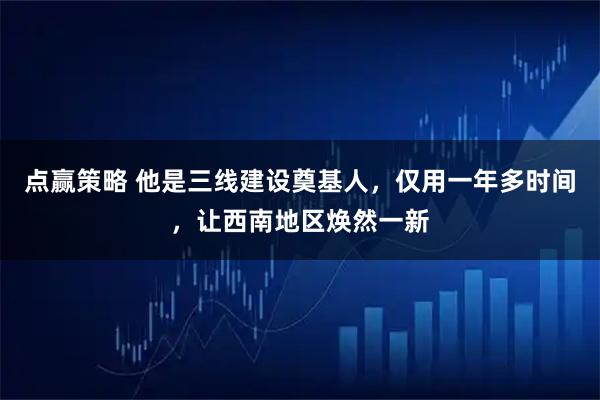 点赢策略 他是三线建设奠基人，仅用一年多时间，让西南地区焕然一新
