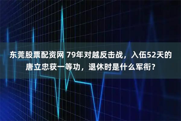 东莞股票配资网 79年对越反击战，入伍52天的唐立忠获一等功，退休时是什么军衔？