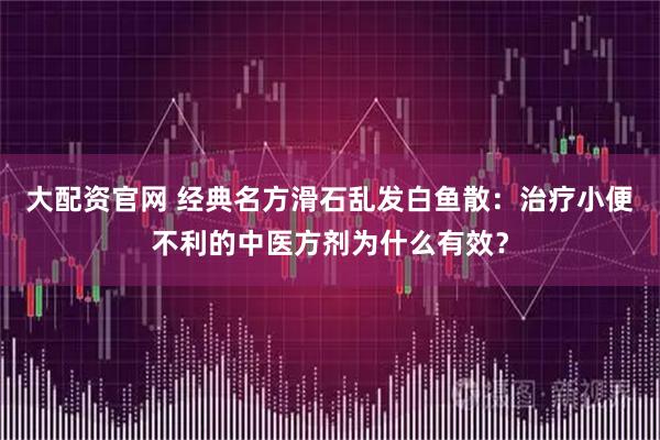 大配资官网 经典名方滑石乱发白鱼散：治疗小便不利的中医方剂为什么有效？