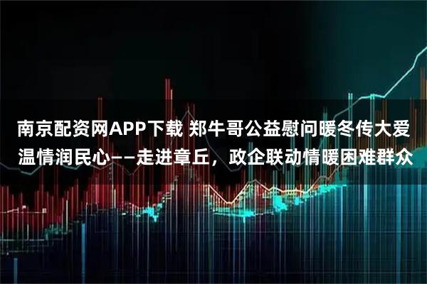 南京配资网APP下载 郑牛哥公益慰问暖冬传大爱 温情润民心——走进章丘，政企联动情暖困难群众