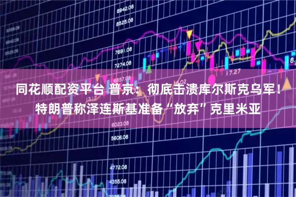 同花顺配资平台 普京：彻底击溃库尔斯克乌军！特朗普称泽连斯基准备“放弃”克里米亚