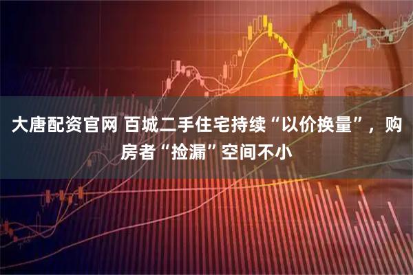 大唐配资官网 百城二手住宅持续“以价换量”，购房者“捡漏”空间不小