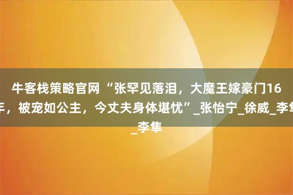 牛客栈策略官网 “张罕见落泪，大魔王嫁豪门16年，被宠如公主，今丈夫身体堪忧”_张怡宁_徐威_李隼