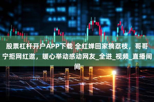 股票杠杆开户APP下载 全红婵回家摘荔枝，哥哥宁拒网红邀，暖心举动感动网友_全进_视频_直播间