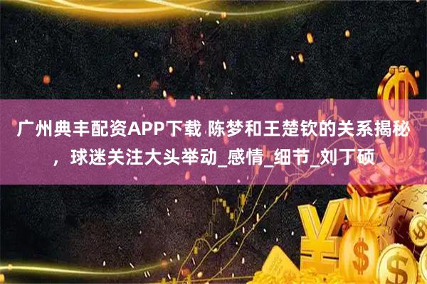 广州典丰配资APP下载 陈梦和王楚钦的关系揭秘，球迷关注大头举动_感情_细节_刘丁硕