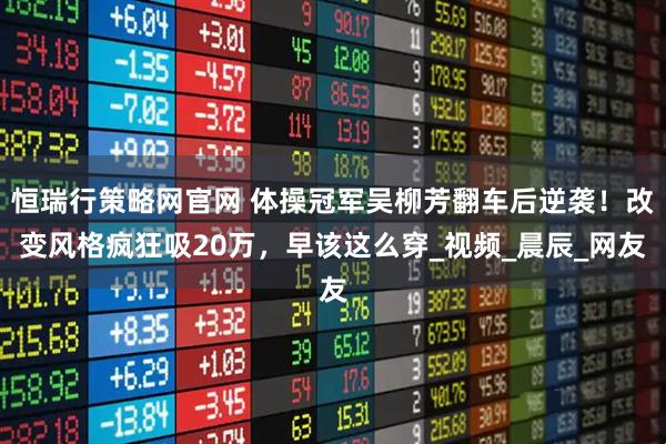 恒瑞行策略网官网 体操冠军吴柳芳翻车后逆袭！改变风格疯狂吸20万，早该这么穿_视频_晨辰_网友