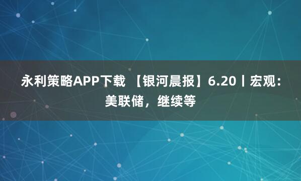 永利策略APP下载 【银河晨报】6.20丨宏观：美联储，继续等