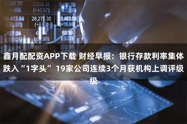 鑫月配配资APP下载 财经早报：银行存款利率集体跌入“1字头” 19家公司连续3个月获机构上调评级