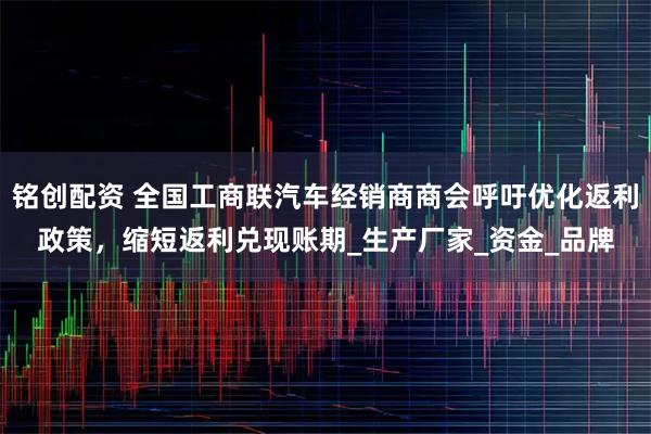 铭创配资 全国工商联汽车经销商商会呼吁优化返利政策，缩短返利兑现账期_生产厂家_资金_品牌
