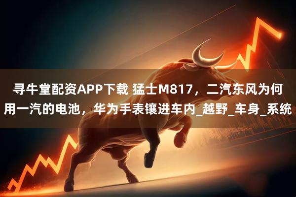 寻牛堂配资APP下载 猛士M817，二汽东风为何用一汽的电池，华为手表镶进车内_越野_车身_系统