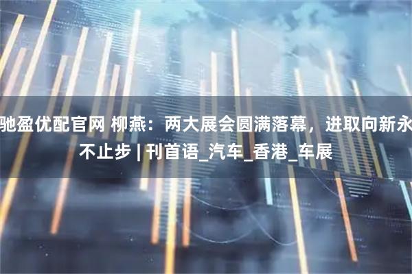 驰盈优配官网 柳燕：两大展会圆满落幕，进取向新永不止步 | 刊首语_汽车_香港_车展