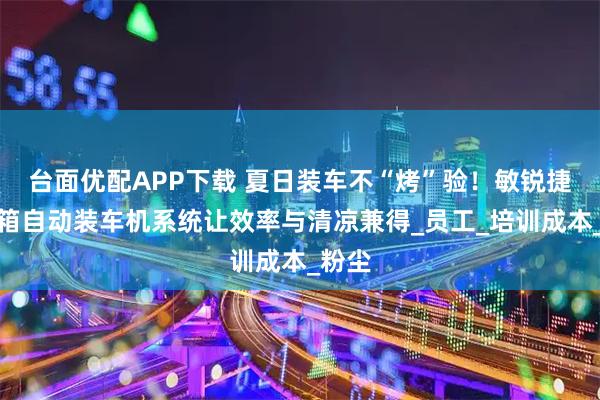 台面优配APP下载 夏日装车不“烤”验！敏锐捷集装箱自动装车机系统让效率与清凉兼得_员工_培训成本_粉尘