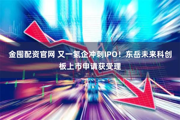 金囤配资官网 又一氢企冲刺IPO！东岳未来科创板上市申请获受理