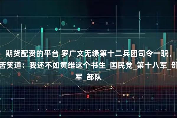 期货配资的平台 罗广文无缘第十二兵团司令一职，只苦笑道：我还不如黄维这个书生_国民党_第十八军_部队