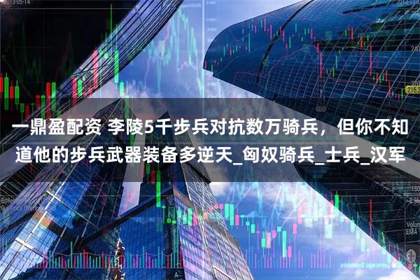 一鼎盈配资 李陵5千步兵对抗数万骑兵，但你不知道他的步兵武器装备多逆天_匈奴骑兵_士兵_汉军