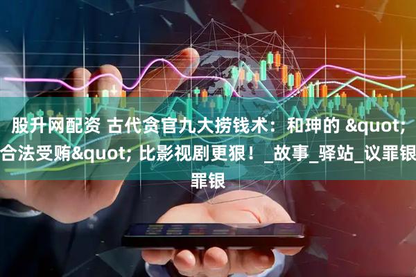 股升网配资 古代贪官九大捞钱术：和珅的 "合法受贿" 比影视剧更狠！_故事_驿站_议罪银