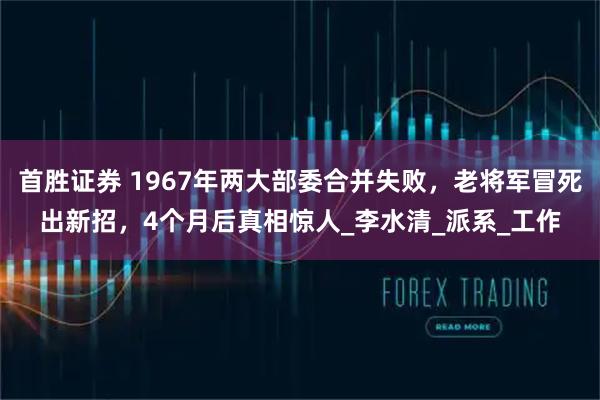 首胜证券 1967年两大部委合并失败，老将军冒死出新招，4个月后真相惊人_李水清_派系_工作