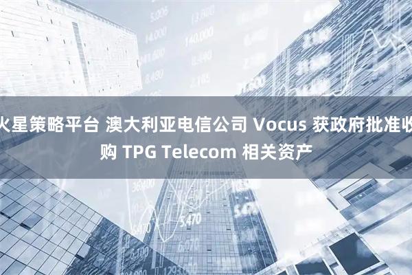 火星策略平台 澳大利亚电信公司 Vocus 获政府批准收购 TPG Telecom 相关资产