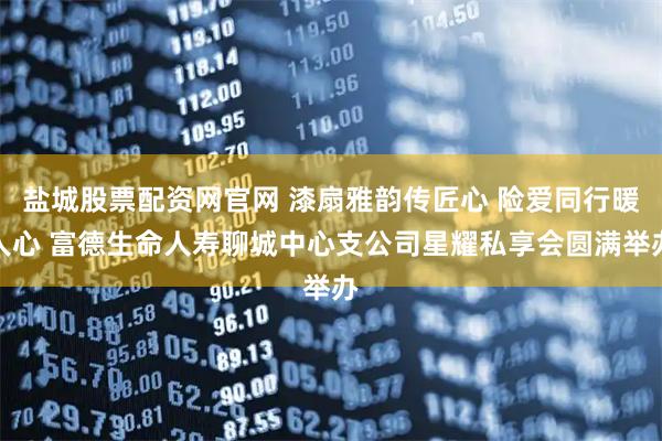 盐城股票配资网官网 漆扇雅韵传匠心 险爱同行暖人心 富德生命人寿聊城中心支公司星耀私享会圆满举办