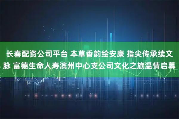 长春配资公司平台 本草香韵绘安康 指尖传承续文脉 富德生命人寿滨州中心支公司文化之旅温情启幕