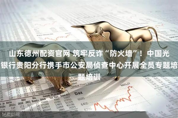 山东德州配资官网 筑牢反诈“防火墙”！中国光大银行贵阳分行携手市公安局侦查中心开展全员专题培训