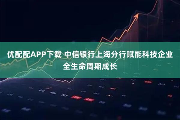 优配配APP下载 中信银行上海分行赋能科技企业全生命周期成长