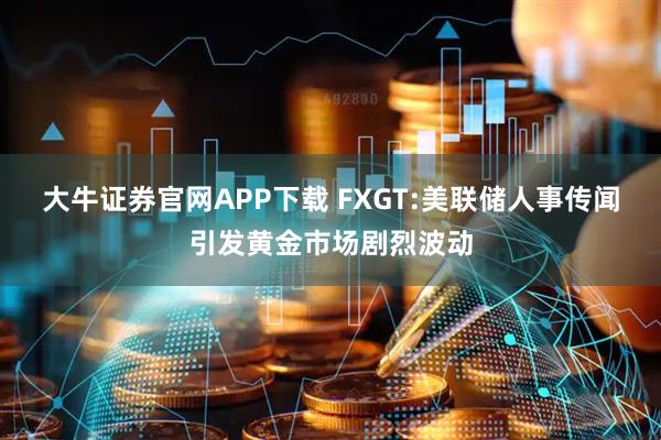 大牛证券官网APP下载 FXGT:美联储人事传闻引发黄金市场剧烈波动
