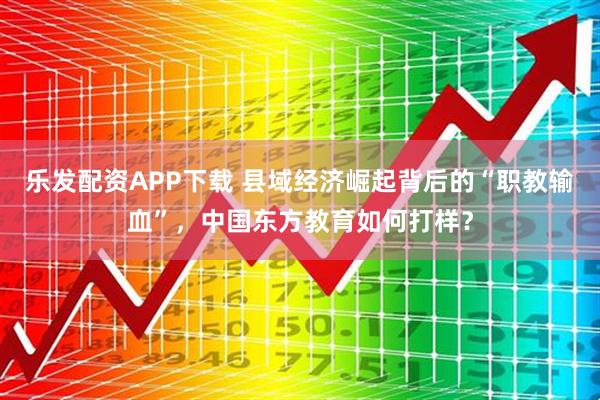 乐发配资APP下载 县域经济崛起背后的“职教输血”，中国东方教育如何打样？