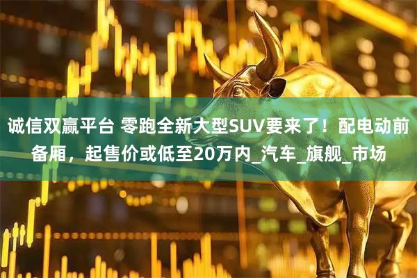 诚信双赢平台 零跑全新大型SUV要来了！配电动前备厢，起售价或低至20万内_汽车_旗舰_市场
