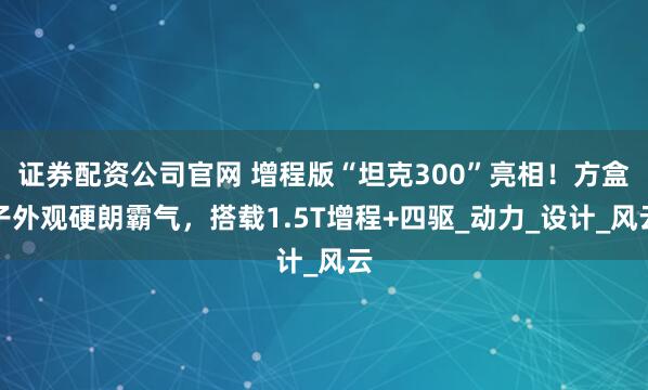 证券配资公司官网 增程版“坦克300”亮相！方盒子外观硬朗霸气，搭载1.5T增程+四驱_动力_设计_风云