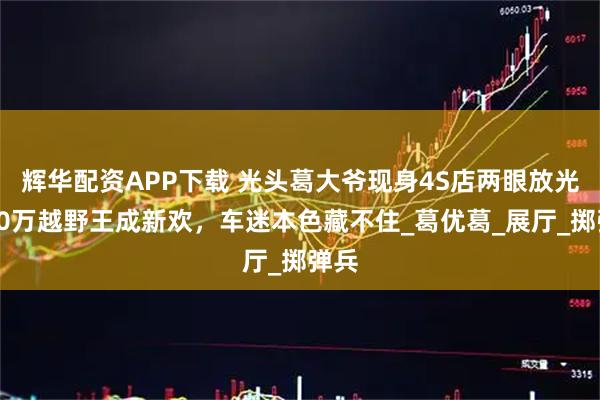辉华配资APP下载 光头葛大爷现身4S店两眼放光!90万越野王成新欢,车迷本色藏不住_葛优葛_展厅_掷弹兵