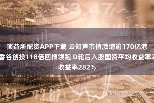 顶益所配资APP下载 云知声市值激增逾170亿港元：磐谷创投118倍回报领跑 D轮后入股国资平均收益率282%