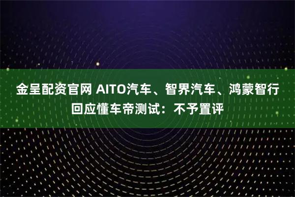 金呈配资官网 AITO汽车、智界汽车、鸿蒙智行回应懂车帝测试：不予置评