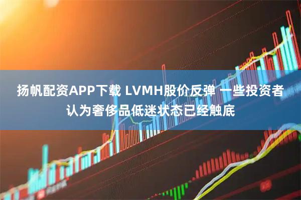 扬帆配资APP下载 LVMH股价反弹 一些投资者认为奢侈品低迷状态已经触底