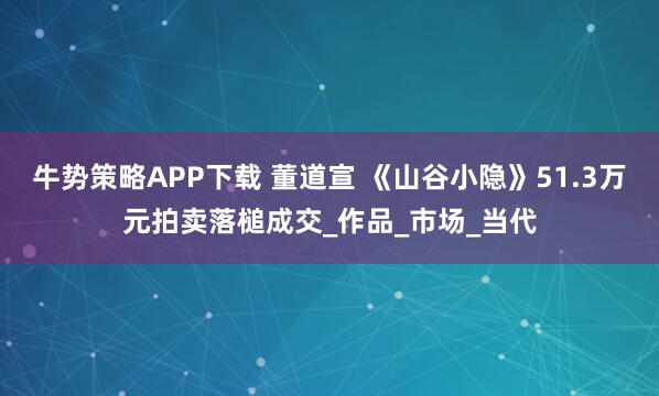 牛势策略APP下载 董道宣 《山谷小隐》51.3万元拍卖落槌成交_作品_市场_当代