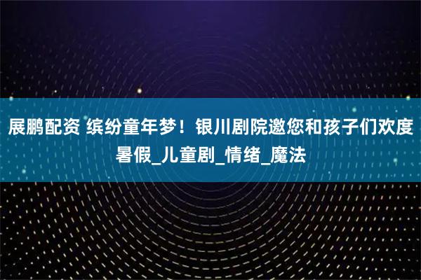 展鹏配资 缤纷童年梦!银川剧院邀您和孩子们欢度暑假_儿童剧_情绪_魔法