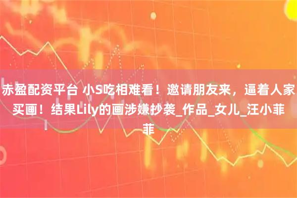 赤盈配资平台 小S吃相难看!邀请朋友来,逼着人家买画!结果Lily的画涉嫌抄袭_作品_女儿_汪小菲