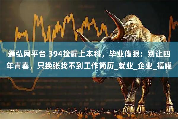 通弘网平台 394捡漏上本科，毕业傻眼：别让四年青春，只换张找不到工作简历_就业_企业_福耀