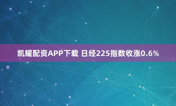 凯耀配资APP下载 日经225指数收涨0.6%