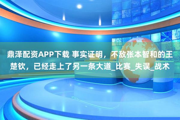 鼎泽配资APP下载 事实证明,不敌张本智和的王楚钦,已经走上了另一条大道_比赛_失误_战术