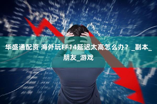 华盛通配资 海外玩FF14延迟太高怎么办？_副本_朋友_游戏
