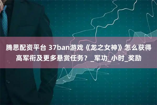 腾思配资平台 37ban游戏《龙之女神》怎么获得高军衔及更多悬赏任务？_军功_小时_奖励