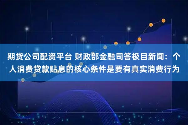 期货公司配资平台 财政部金融司答极目新闻：个人消费贷款贴息的核心条件是要有真实消费行为