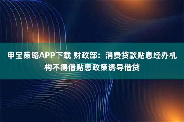 申宝策略APP下载 财政部：消费贷款贴息经办机构不得借贴息政策诱导借贷
