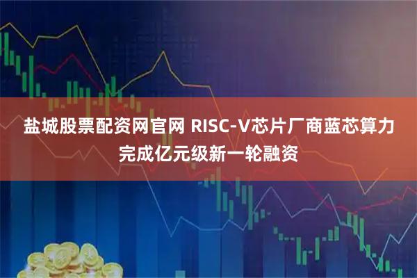 盐城股票配资网官网 RISC-V芯片厂商蓝芯算力完成亿元级新一轮融资