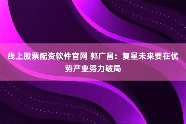 线上股票配资软件官网 郭广昌:复星未来要在优势产业努力破局