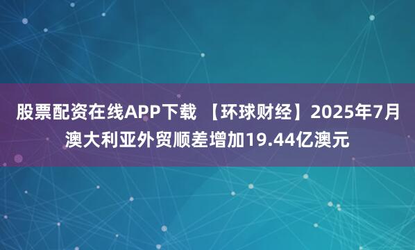股票配资在线APP下载 【环球财经】2025年7月澳大利亚外贸顺差增加19.44亿澳元