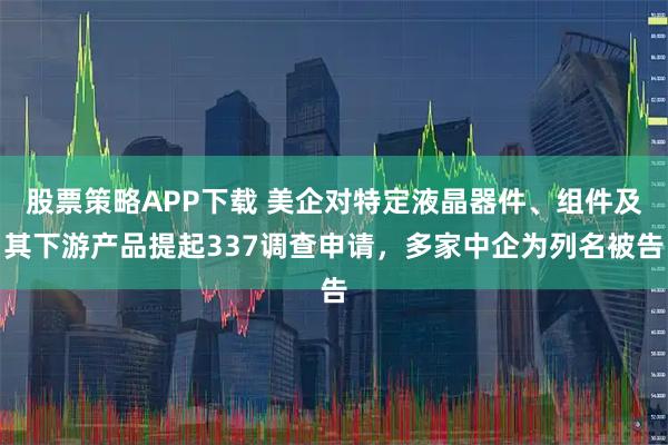 股票策略APP下载 美企对特定液晶器件、组件及其下游产品提起337调查申请，多家中企为列名被告