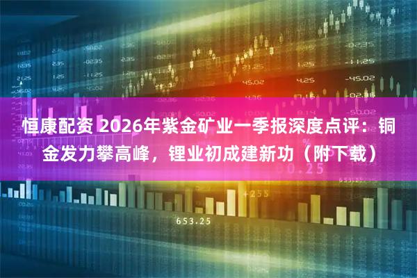 恒康配资 2026年紫金矿业一季报深度点评：铜金发力攀高峰，锂业初成建新功（附下载）